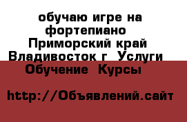 обучаю игре на фортепиано - Приморский край, Владивосток г. Услуги » Обучение. Курсы   